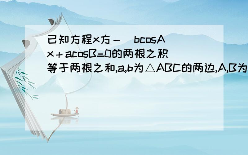 已知方程x方－（bcosA）x＋acosB=0的两根之积等于两根之和,a,b为△ABC的两边,A,B为其所对角,试判断这个三角形的形状.