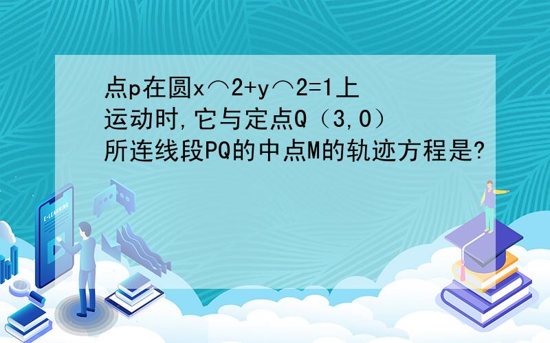 点p在圆x⌒2+y⌒2=1上运动时,它与定点Q（3,0）所连线段PQ的中点M的轨迹方程是?