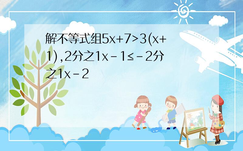 解不等式组5x+7>3(x+1),2分之1x-1≤－2分之1x-2