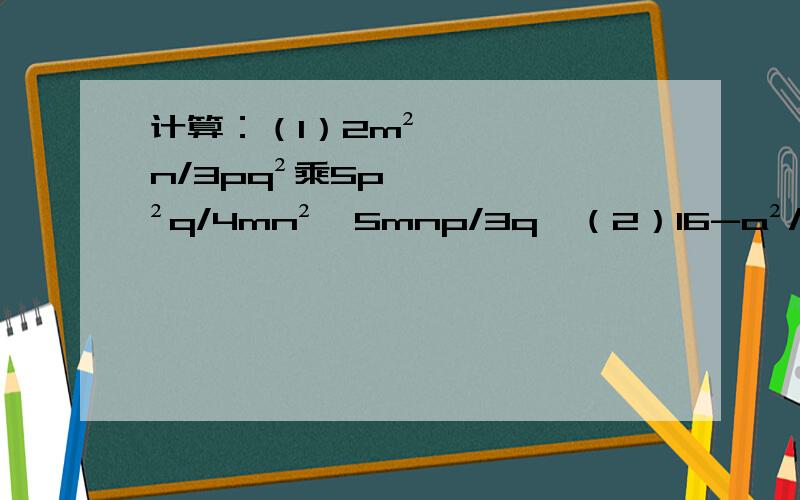 计算：（1）2m²n/3pq²乘5p²q/4mn²÷5mnp/3q,（2）16-a²/a²+8a+16÷a-4/2a+8乘a-2/a+2