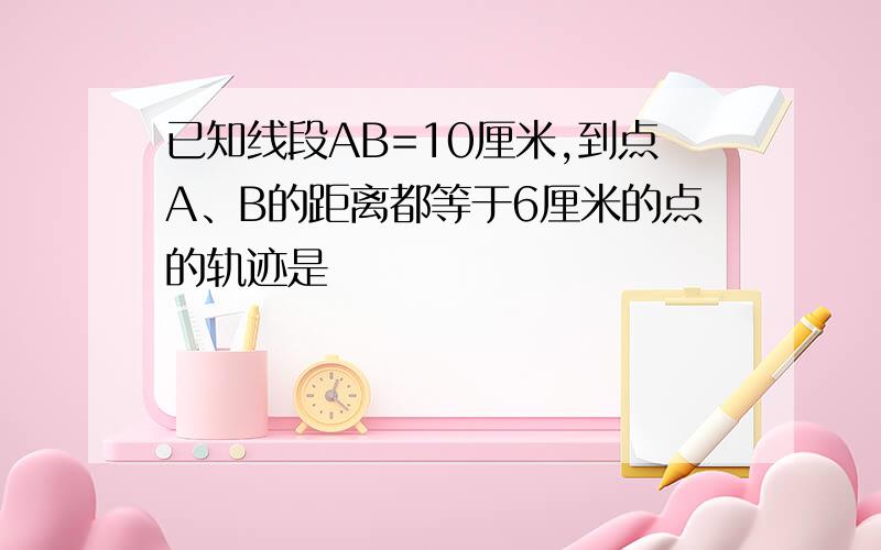 已知线段AB=10厘米,到点A、B的距离都等于6厘米的点的轨迹是