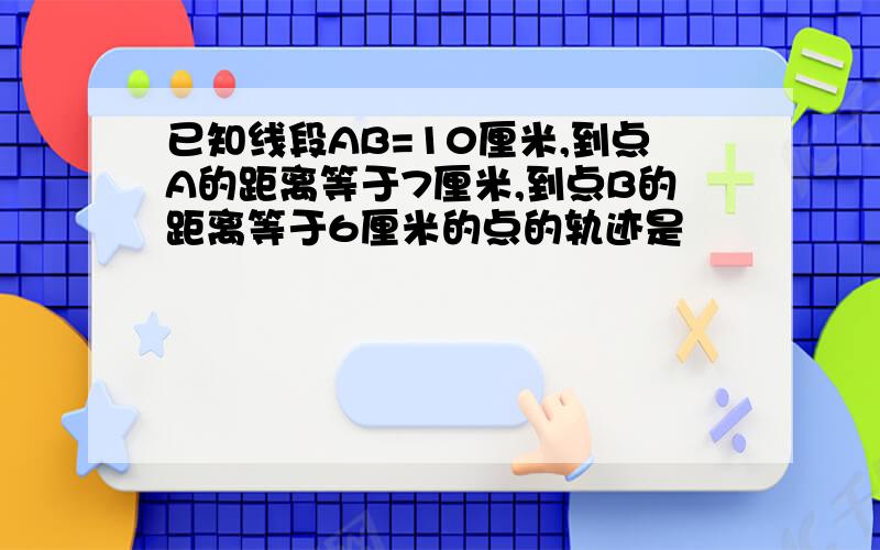 已知线段AB=10厘米,到点A的距离等于7厘米,到点B的距离等于6厘米的点的轨迹是