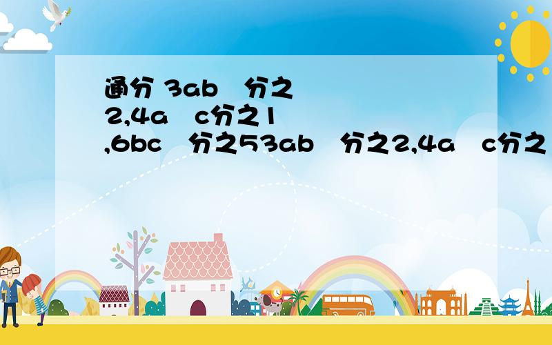 通分 3ab²分之2,4a²c分之1,6bc²分之53ab²分之2,4a²c分之1,6bc²分之52mn分之1,6m²n²分之1,9m³c分之1a-b分之1,(b-a )( a+b )分之12x+2分之x,x²+x分之1,x²-1分之1