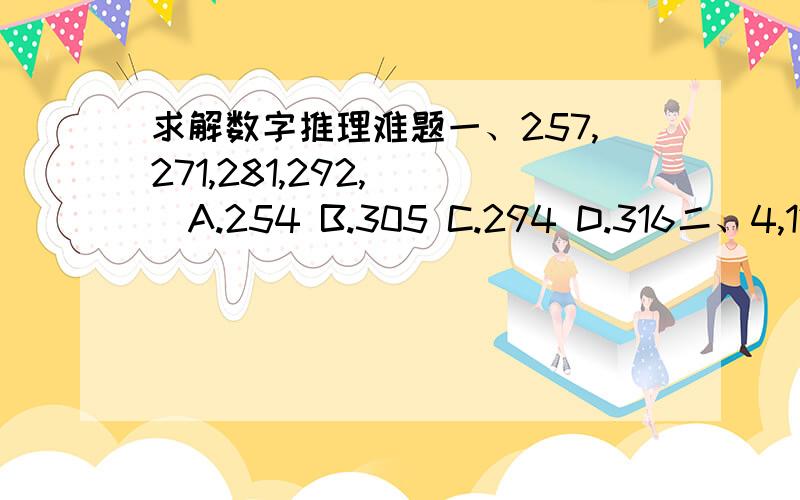 求解数字推理难题一、257,271,281,292,（ ）A.254 B.305 C.294 D.316二、4,12,30,68,（ ）A.144 B.146 C.148 D.156三、-2,1,-8/27,1/16,( )A.-32/3125 B.32/3125 C.-64/3125 D.-128/3125