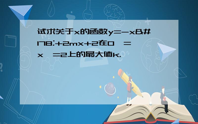 试求关于x的函数y=-x²+2mx+2在0＜=x＜=2上的最大值k.