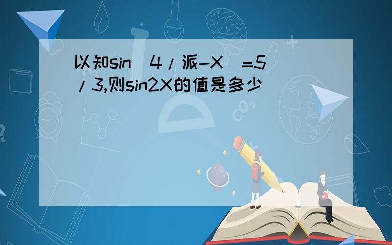 以知sin(4/派-X)=5/3,则sin2X的值是多少