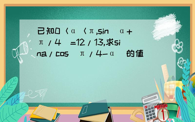 已知0＜α＜π,sin(α+π/4)=12/13,求sina/cos(π/4-α)的值