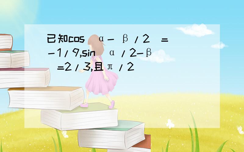 已知cos(α- β/2）=－1/9,sin(α/2-β)=2/3,且π/2