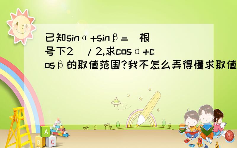 已知sinα+sinβ=（根号下2）/2,求cosα+cosβ的取值范围?我不怎么弄得懂求取值范围的题  最好解题过程详细点  谢谢