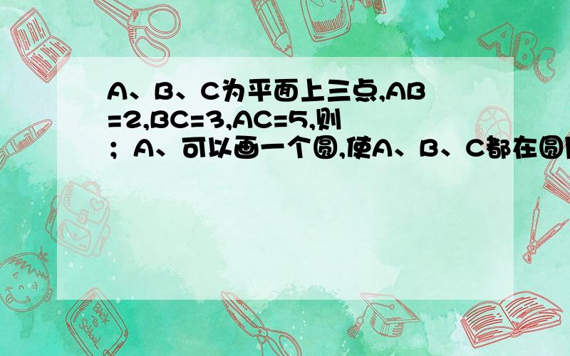 A、B、C为平面上三点,AB=2,BC=3,AC=5,则；A、可以画一个圆,使A、B、C都在圆周上B、可以画一个圆,使A、B在圆周上,C在圆内C、可以画一个圆,使A、C在圆周上,B在圆外D、可以画一个圆,使A、C在圆周上