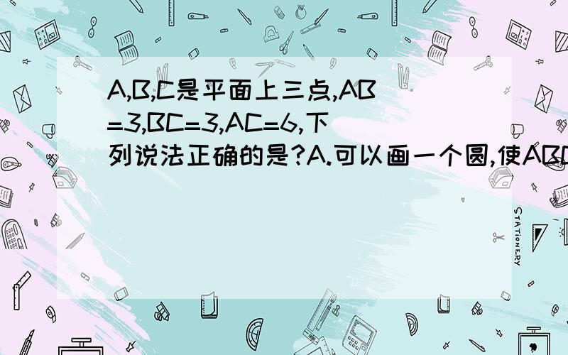 A,B,C是平面上三点,AB=3,BC=3,AC=6,下列说法正确的是?A.可以画一个圆,使ABC都在圆上B.可以画一个圆,使AB在圆上,C在圆外C.可以画一个圆,使AC在圆上,B在圆外D.可以画一个圆,使BC在圆上,A在圆内我怎么