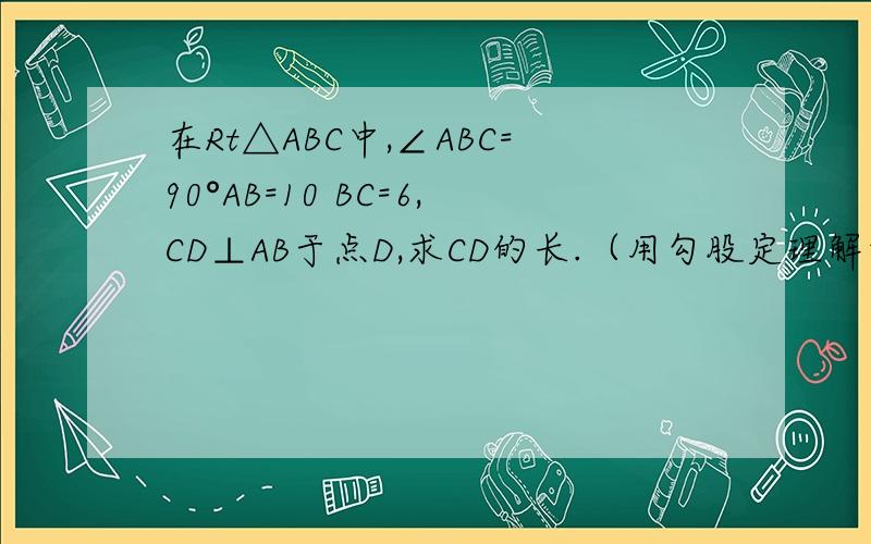 在Rt△ABC中,∠ABC=90°AB=10 BC=6,CD⊥AB于点D,求CD的长.（用勾股定理解答）