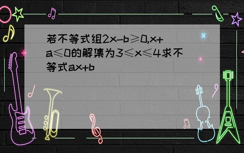 若不等式组2x-b≥0,x+a≤0的解集为3≤x≤4求不等式ax+b