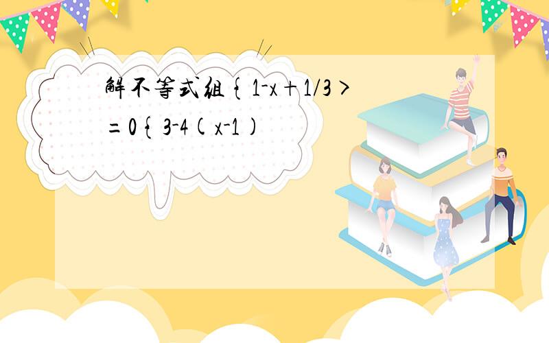 解不等式组{1-x+1/3>=0{3-4(x-1)