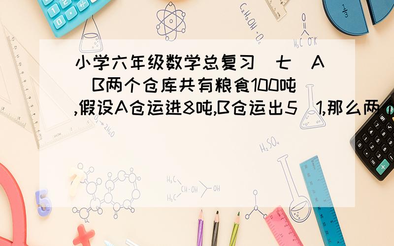 小学六年级数学总复习(七)A`B两个仓库共有粮食100吨,假设A仓运进8吨,B仓运出5\1,那么两个仓库的粮食就相等.AB粮仓原来有多少吨粮食