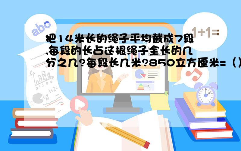 把14米长的绳子平均截成7段,每段的长占这根绳子全长的几分之几?每段长几米?850立方厘米=（）立方分米7.05立方分米=（）升（）毫升