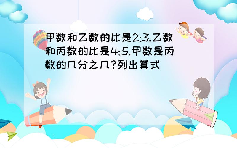 甲数和乙数的比是2:3,乙数和丙数的比是4:5.甲数是丙数的几分之几?列出算式