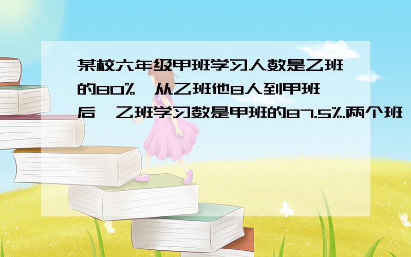 某校六年级甲班学习人数是乙班的80%,从乙班他8人到甲班后,乙班学习数是甲班的87.5%.两个班一共多少人