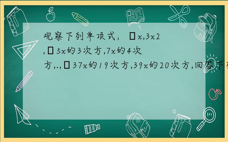 观察下列单项式：﹣x,3x2,﹣5x的3次方,7x的4次方,.,﹣37x的19次方,39x的20次方,回答下列问题：1.这组单项式的系数的符号规律是什么?2.这组单项式地次数的规律是什么?3.根据上面的归纳,你可以猜