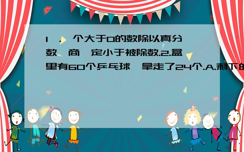 1,.一个大于0的数除以真分数,商一定小于被除数.2.盒里有60个乒乓球,拿走了24个.A.剩下的比原来的3分之2多4个.B.剩下的比原来的12分之7多一个.（A和B谁对）