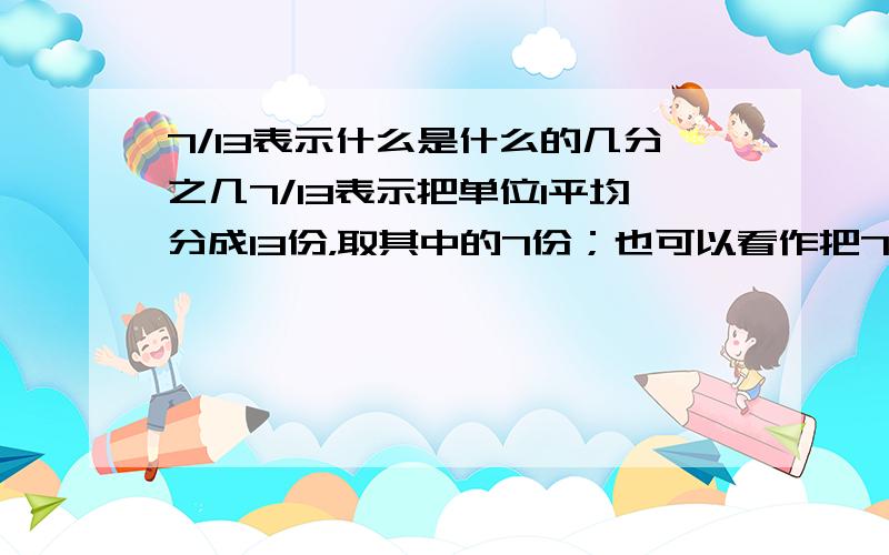 7/13表示什么是什么的几分之几7/13表示把单位1平均分成13份，取其中的7份；也可以看作把7平均分成13份，表示其中的1份；还表示什么是什么的几分之几？