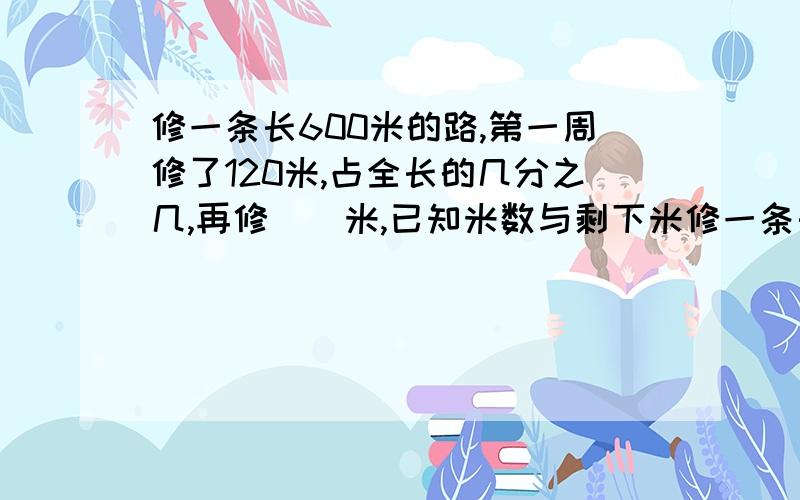 修一条长600米的路,第一周修了120米,占全长的几分之几,再修()米,已知米数与剩下米修一条长600米的路,第一周修了120米,占全长的几分之几,再修（）米,已知米数与剩下米数的比是2比1快