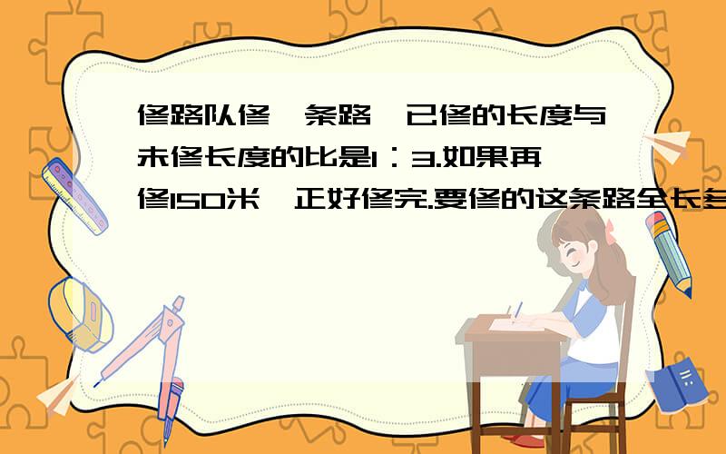 修路队修一条路,已修的长度与未修长度的比是1：3.如果再修150米,正好修完.要修的这条路全长多少