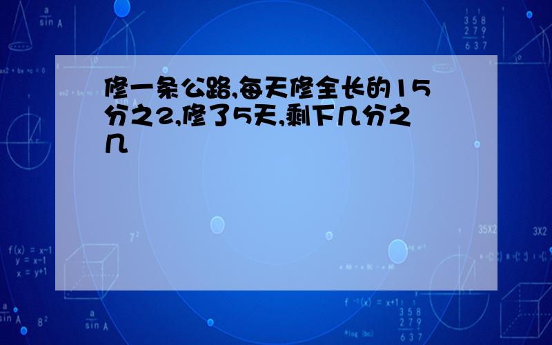 修一条公路,每天修全长的15分之2,修了5天,剩下几分之几