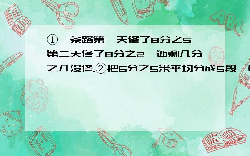 ①一条路第一天修了8分之5,第二天修了8分之2,还剩几分之几没修.②把6分之5米平均分成5段,每段是全长的几分之几,每段长（）米