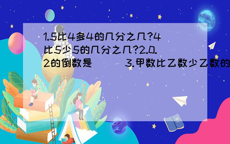 1.5比4多4的几分之几?4比5少5的几分之几?2.0.2的倒数是（ ） 3.甲数比乙数少乙数的1/3,乙数就比1.5比4多4的几分之几?4比5少5的几分之几?2.0.2的倒数是（ ）3.判断：甲数比乙数少乙数的1/3,乙数就