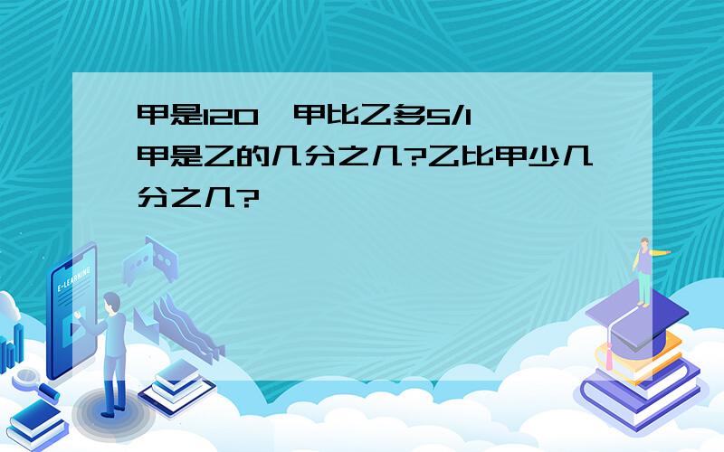 甲是120,甲比乙多5/1,甲是乙的几分之几?乙比甲少几分之几?