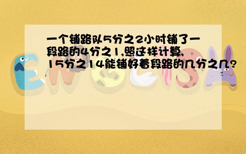 一个铺路队5分之2小时铺了一段路的4分之1,照这样计算,15分之14能铺好着段路的几分之几?