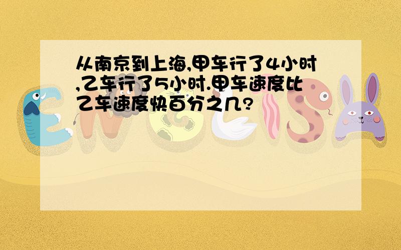 从南京到上海,甲车行了4小时,乙车行了5小时.甲车速度比乙车速度快百分之几?