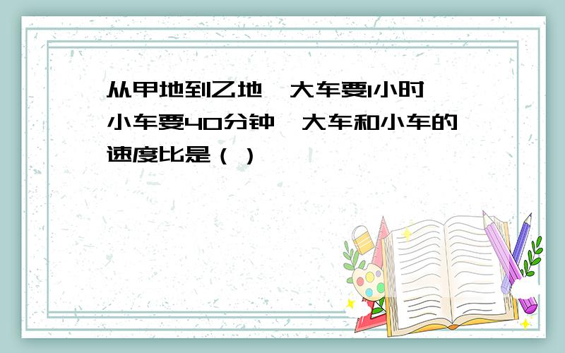 从甲地到乙地,大车要1小时,小车要40分钟,大车和小车的速度比是（）