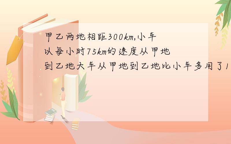 甲乙两地相距300km,小车以每小时75km的速度从甲地到乙地大车从甲地到乙地比小车多用了1小时,大车每小时行多少km?