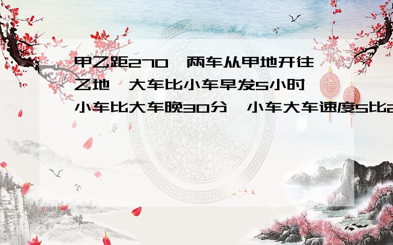 甲乙距270,两车从甲地开往乙地,大车比小车早发5小时,小车比大车晚30分,小车大车速度5比2求两车的速度