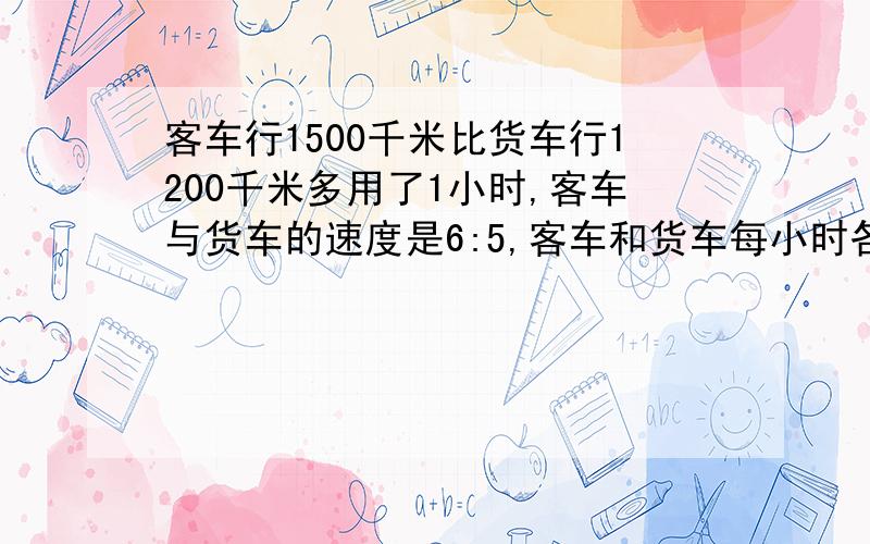 客车行1500千米比货车行1200千米多用了1小时,客车与货车的速度是6:5,客车和货车每小时各行多少千米?怎么列式计算?