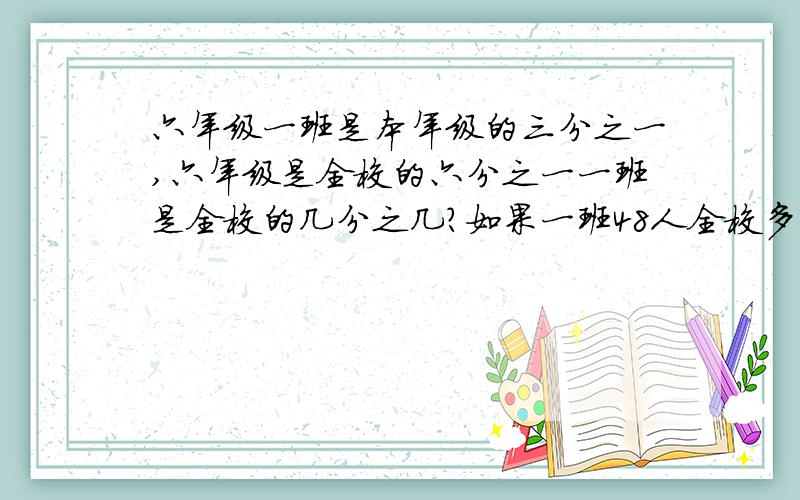 六年级一班是本年级的三分之一,六年级是全校的六分之一一班是全校的几分之几?如果一班48人全校多少人六年级一班是本年级的三分之一,六年级是全校的六分之一,一班是全校的几分之几