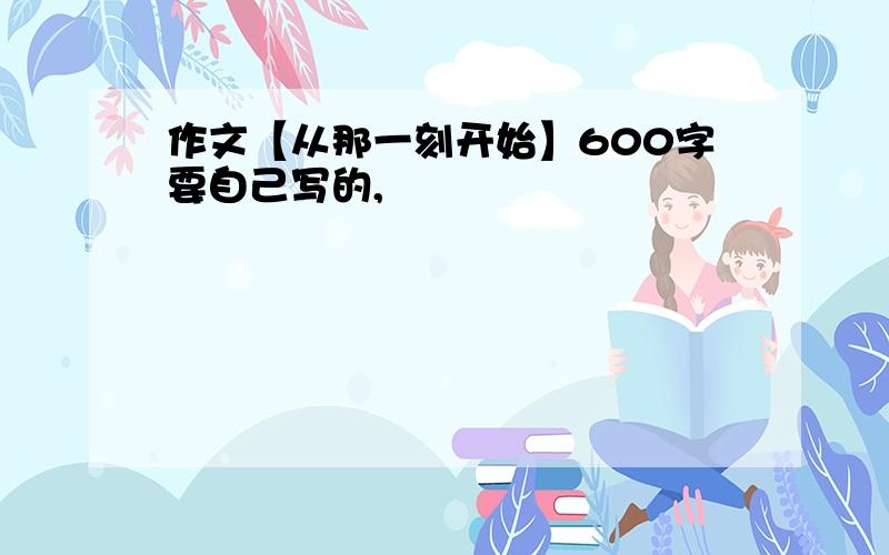 作文【从那一刻开始】600字要自己写的,