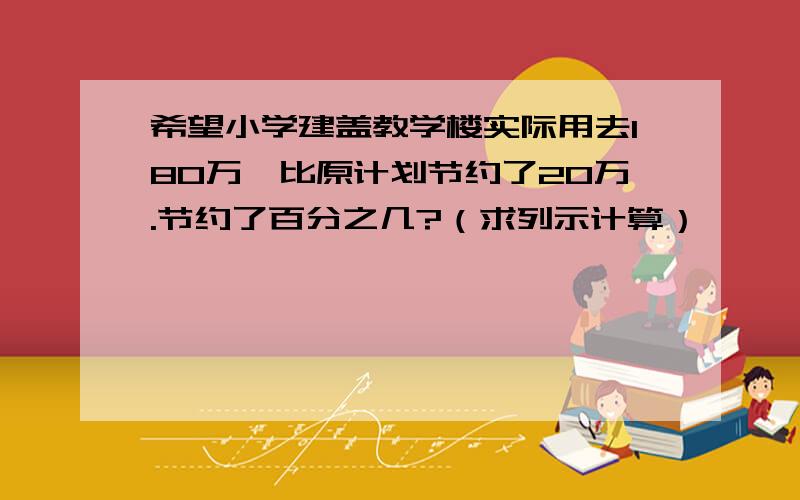 希望小学建盖教学楼实际用去180万,比原计划节约了20万.节约了百分之几?（求列示计算）