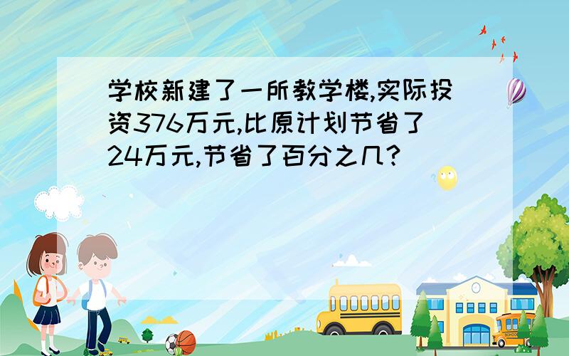 学校新建了一所教学楼,实际投资376万元,比原计划节省了24万元,节省了百分之几?