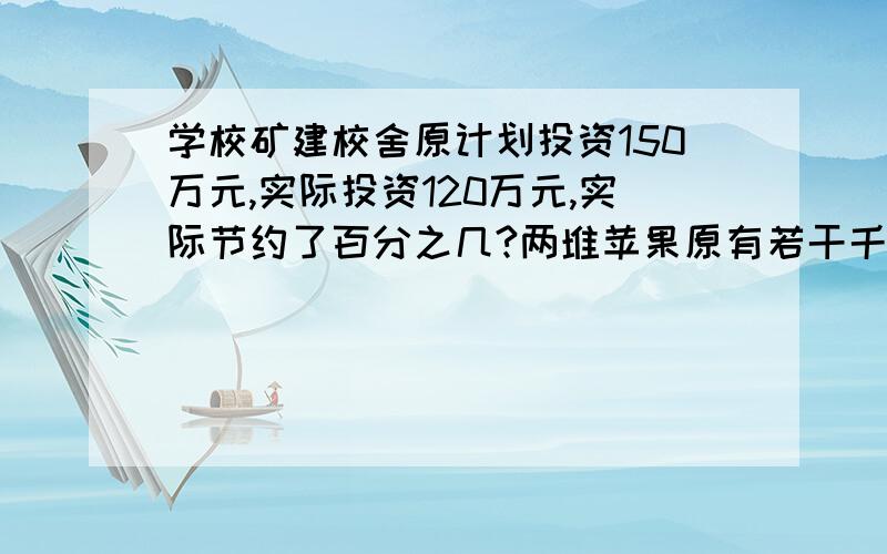 学校矿建校舍原计划投资150万元,实际投资120万元,实际节约了百分之几?两堆苹果原有若干千克,从第一堆卖出10%后,第一堆的重量是第二堆的5分之2倍.在从第二堆中卖出27千克后,第二堆的重量