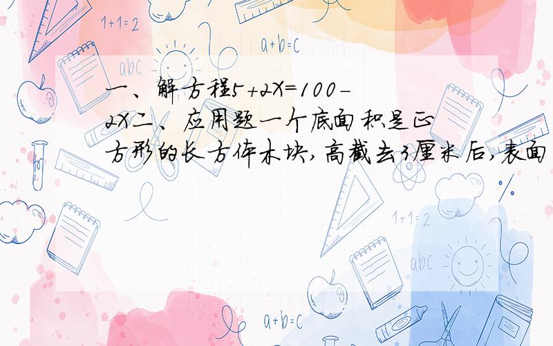 一、解方程5+2X=100-2X二、应用题一个底面积是正方形的长方体木块,高截去3厘米后,表面积减少72平方厘米,剩下的一段木块的棱长之和是84厘米,剩下的这段木块的体积是多少立方厘米?（说明理