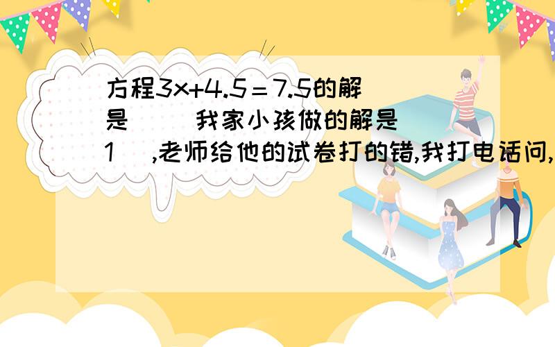 方程3x+4.5＝7.5的解是（ ）我家小孩做的解是（ 1 ）,老师给他的试卷打的错,我打电话问,说括号里应填x＝1,到底是孩子对还是老师对呀,这是一道填空题