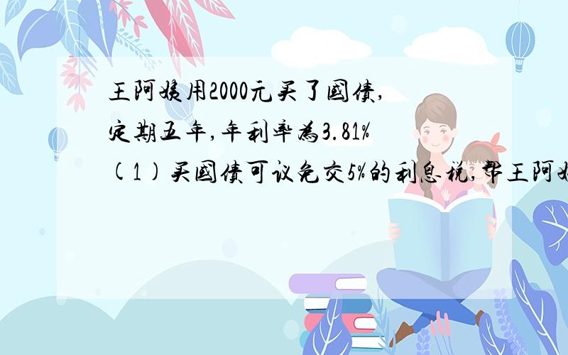 王阿姨用2000元买了国债,定期五年,年利率为3.81%(1)买国债可议免交5%的利息税,帮王阿姨算能交多少元?(2)到期后,王阿姨可以取回本息多少元?