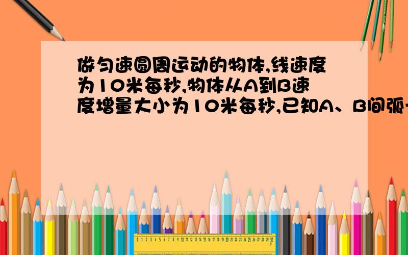 做匀速圆周运动的物体,线速度为10米每秒,物体从A到B速度增量大小为10米每秒,已知A、B间弧长为3.14米,求A、B弧长所对的圆心角为，圆的半径为，向心加速度的大小为，