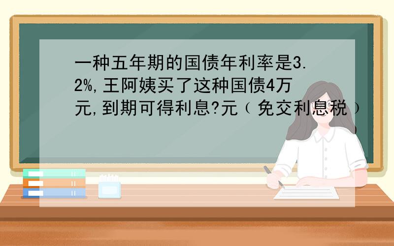 一种五年期的国债年利率是3.2%,王阿姨买了这种国债4万元,到期可得利息?元﹙免交利息税﹚