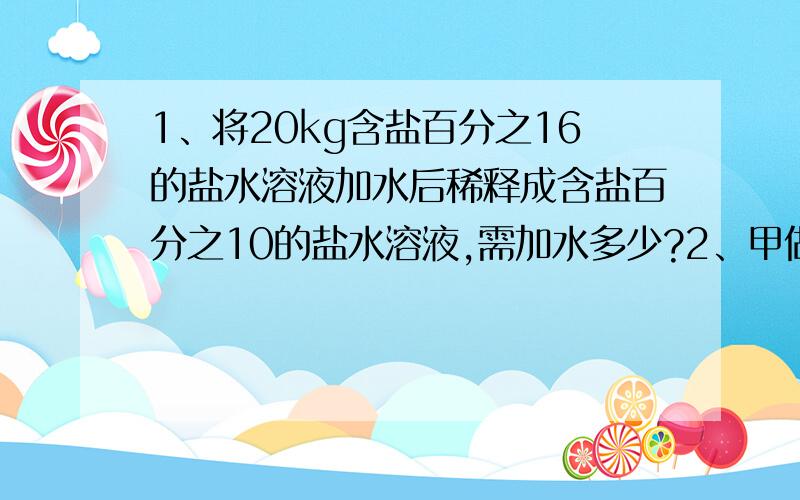 1、将20kg含盐百分之16的盐水溶液加水后稀释成含盐百分之10的盐水溶液,需加水多少?2、甲做60个零件所用的时间与乙做90个零件所用的时间相等.若甲、乙两人每小时共做45个零件,则甲、乙两