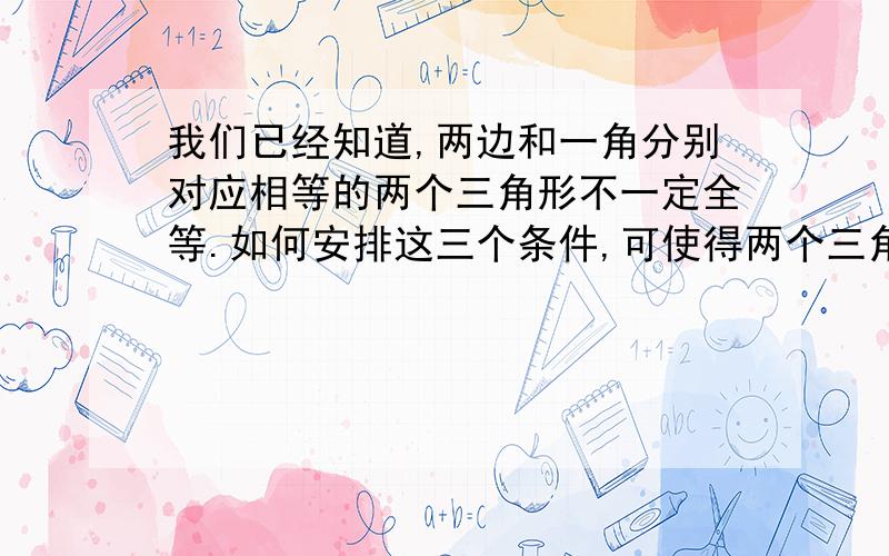 我们已经知道,两边和一角分别对应相等的两个三角形不一定全等.如何安排这三个条件,可使得两个三角形全等?请仿照方案1,写出方案2和方案3.方案1:如果这个角的对边恰好是这两边中的大边,