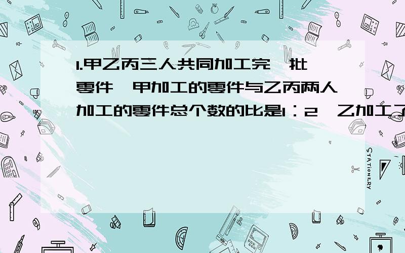 1.甲乙丙三人共同加工完一批零件,甲加工的零件与乙丙两人加工的零件总个数的比是1：2,乙加工了这批零件的1/4(四分之一）,甲乙两人共加工了105个.这批零件一共有多少个?2.甲乙两辆汽车同